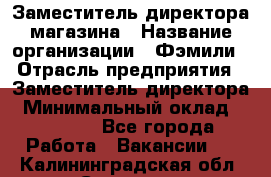 Заместитель директора магазина › Название организации ­ Фэмили › Отрасль предприятия ­ Заместитель директора › Минимальный оклад ­ 26 000 - Все города Работа » Вакансии   . Калининградская обл.,Советск г.